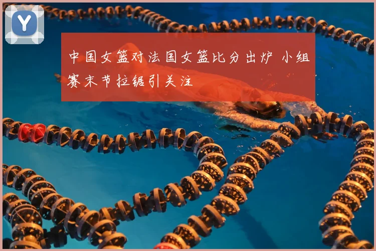 中国女篮对法国女篮比分出炉 小组赛末节拉锯引关注
