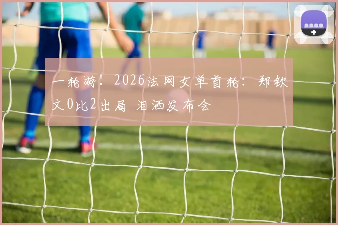 一轮游!2026法网女单首轮:郑钦文0比2出局 泪洒发布会