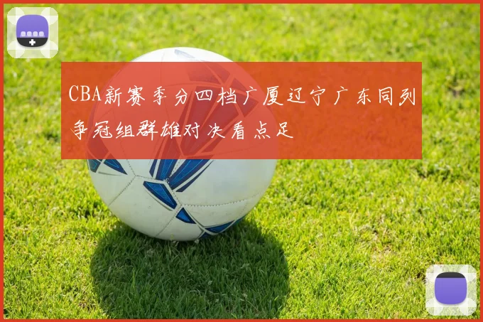 CBA新赛季分四档广厦辽宁广东同列争冠组群雄对决看点足