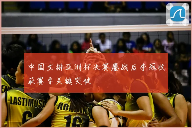 中国女排亚洲杯决赛鏖战后夺冠收获赛季关键突破