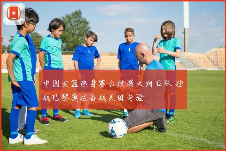 中国女篮热身赛击败澳大利亚队 迎战巴黎奥运备战关键考验