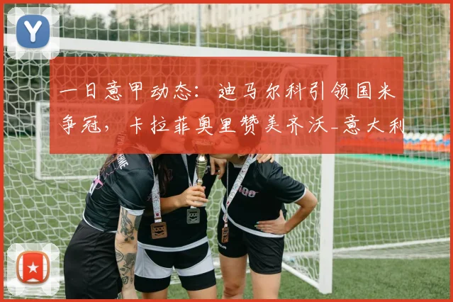 一日意甲动态:迪马尔科引领国米争冠,卡拉菲奥里赞美齐沃_意大利_阿森纳_拜仁慕尼黑
