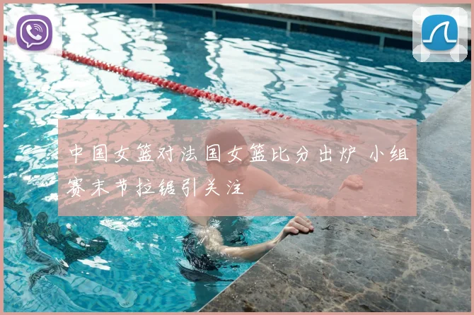 中国女篮对法国女篮比分出炉 小组赛末节拉锯引关注