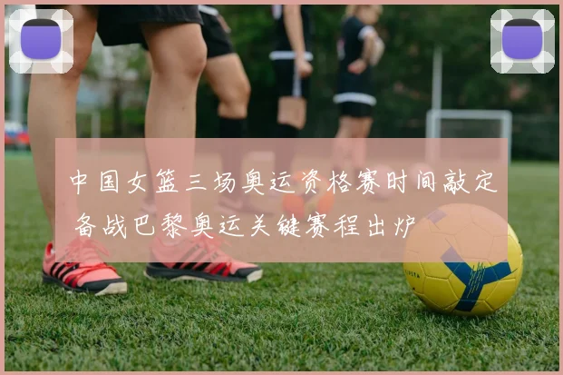 中国女篮三场奥运资格赛时间敲定 备战巴黎奥运关键赛程出炉