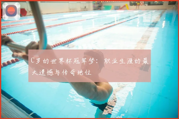 C罗的世界杯冠军梦:职业生涯的最大遗憾与传奇地位