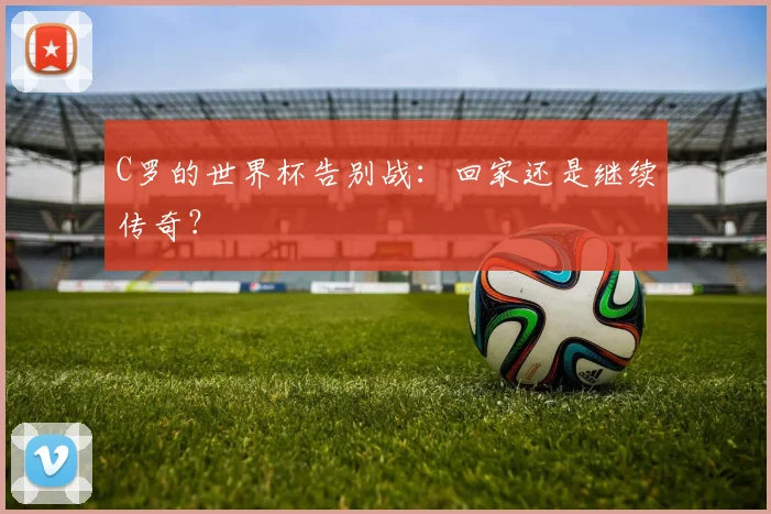 C罗的世界杯告别战:回家还是继续传奇?