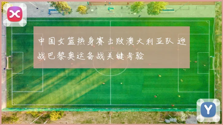中国女篮热身赛击败澳大利亚队 迎战巴黎奥运备战关键考验
