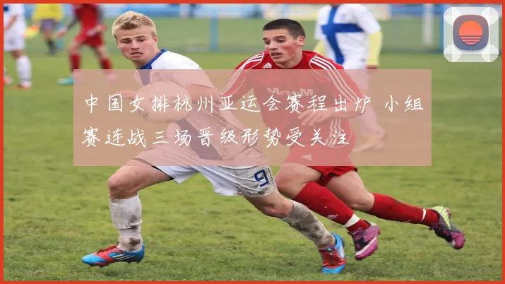 中国女排杭州亚运会赛程出炉 小组赛连战三场晋级形势受关注