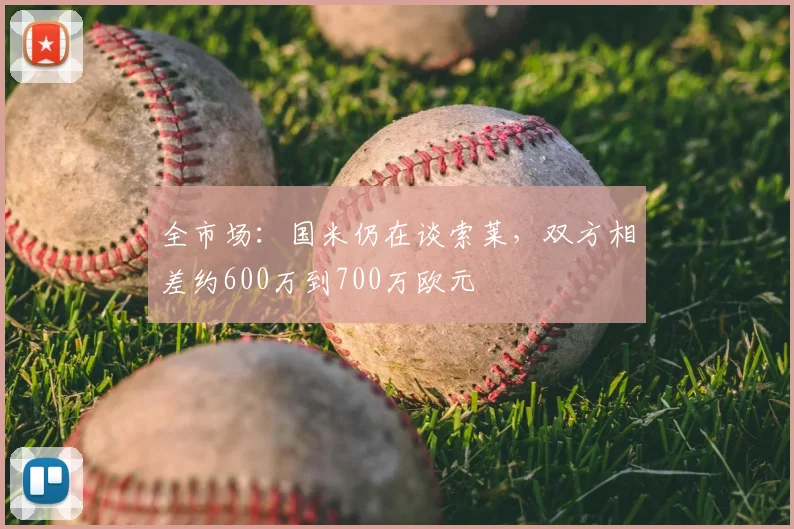 全市场：国米仍在谈索莱，双方相差约600万到700万欧元