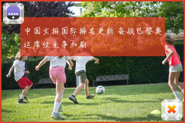中国女排国际排名更新 备战巴黎奥运席位竞争加剧