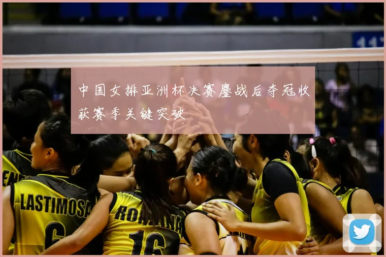 中国女排亚洲杯决赛鏖战后夺冠收获赛季关键突破