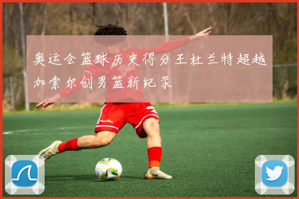奥运会篮球历史得分王杜兰特超越加索尔创男篮新纪录