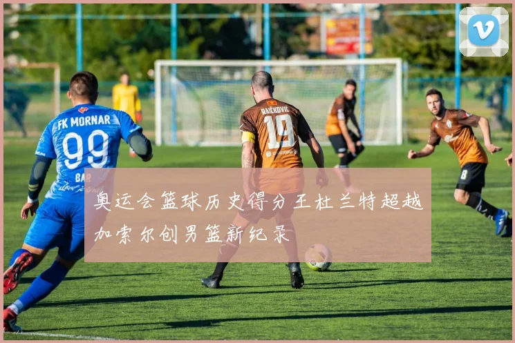 奥运会篮球历史得分王杜兰特超越加索尔创男篮新纪录