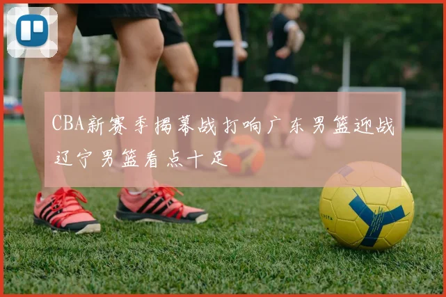 CBA新赛季揭幕战打响广东男篮迎战辽宁男篮看点十足