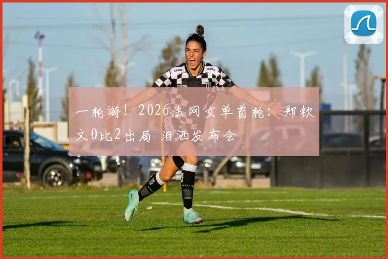 一轮游!2026法网女单首轮:郑钦文0比2出局 泪洒发布会