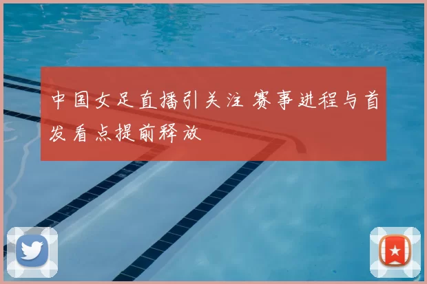 中国女足直播引关注 赛事进程与首发看点提前释放