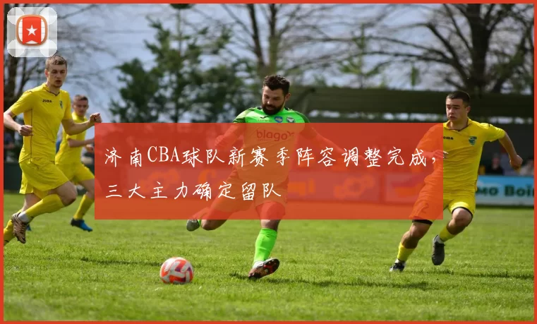 济南CBA球队新赛季阵容调整完成，三大主力确定留队