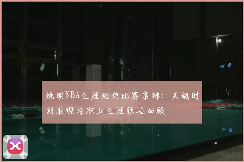 姚明NBA生涯经典比赛集锦：关键时刻表现与职业生涯轨迹回顾