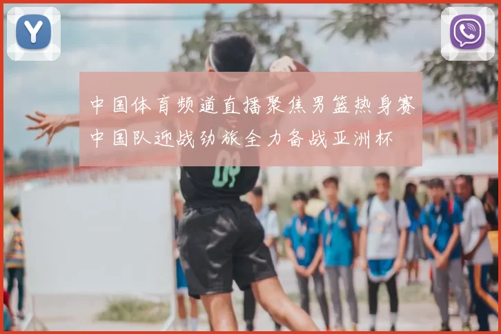 中国体育频道直播聚焦男篮热身赛中国队迎战劲旅全力备战亚洲杯