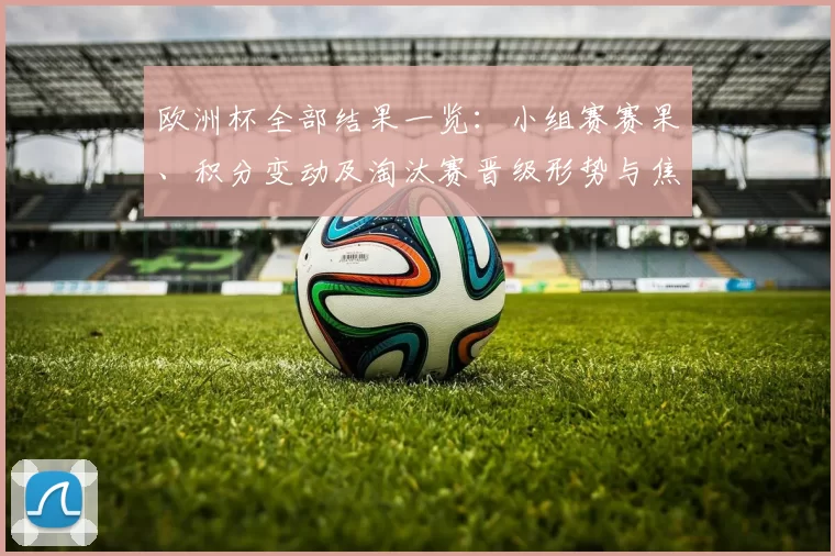 欧洲杯全部结果一览：小组赛赛果、积分变动及淘汰赛晋级形势与焦点对战展望