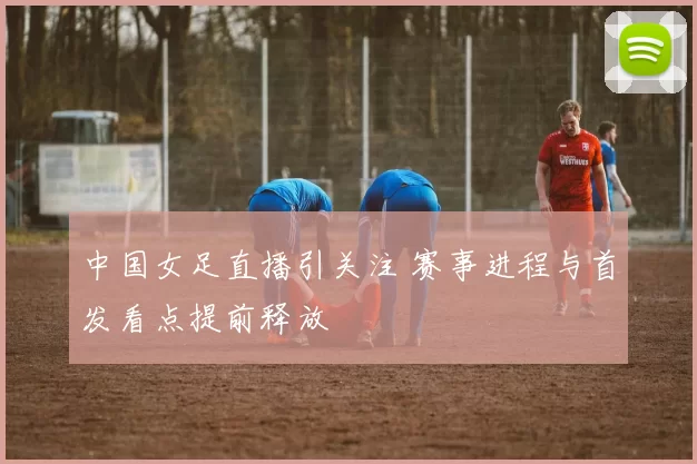 中国女足直播引关注 赛事进程与首发看点提前释放