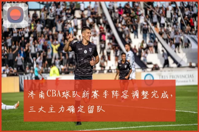 济南CBA球队新赛季阵容调整完成，三大主力确定留队