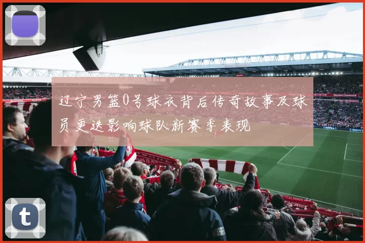 辽宁男篮0号球衣背后传奇故事及球员更迭影响球队新赛季表现