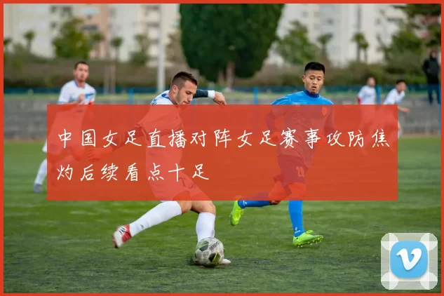中国女足直播对阵女足赛事攻防焦灼后续看点十足
