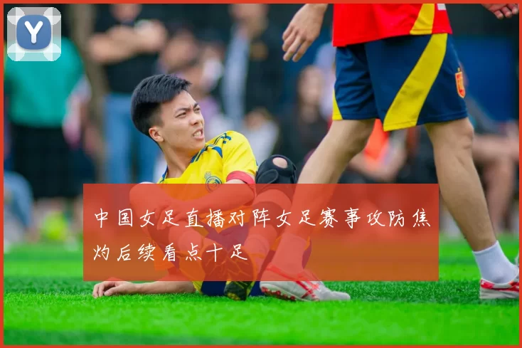 中国女足直播对阵女足赛事攻防焦灼后续看点十足