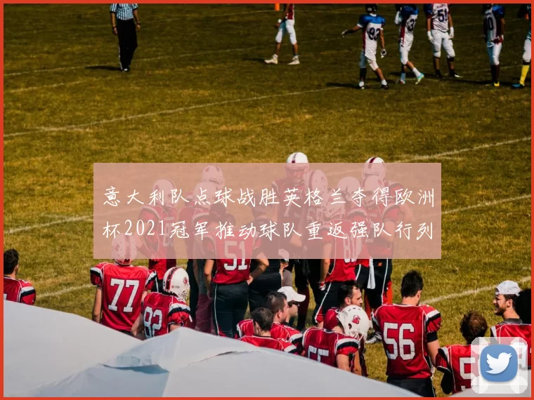 意大利队点球战胜英格兰夺得欧洲杯2021冠军推动球队重返强队行列