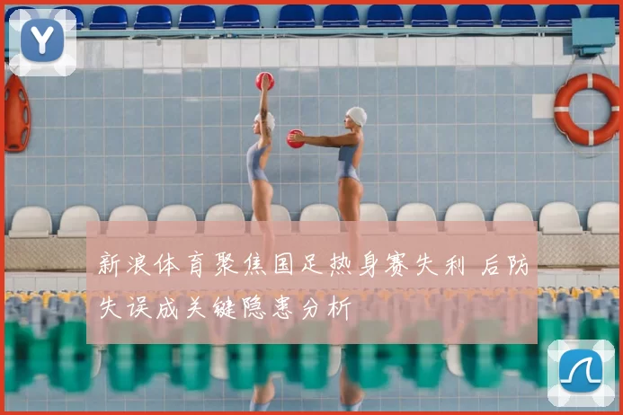 新浪体育聚焦国足热身赛失利 后防失误成关键隐患分析