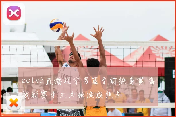 cctv5直播辽宁男篮季前热身赛 备战新赛季主力轮换成焦点