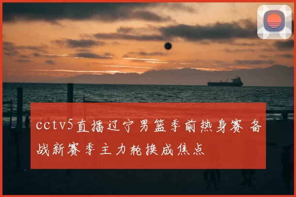 cctv5直播辽宁男篮季前热身赛 备战新赛季主力轮换成焦点