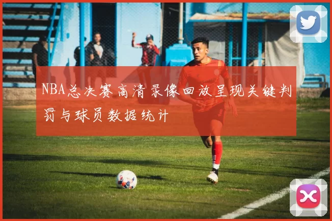 NBA总决赛高清录像回放呈现关键判罚与球员数据统计