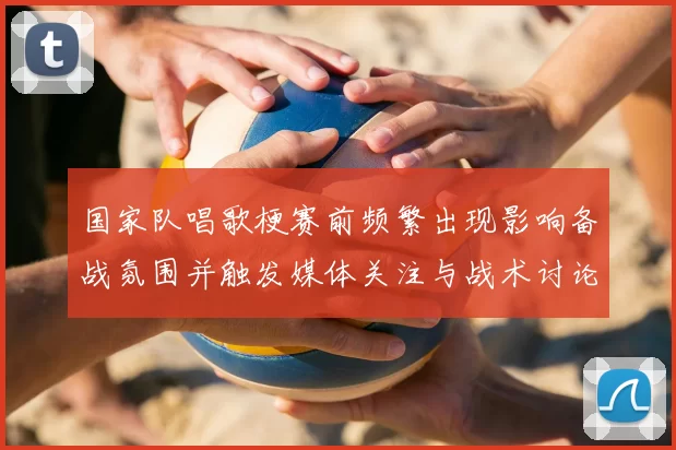 国家队唱歌梗赛前频繁出现影响备战氛围并触发媒体关注与战术讨论