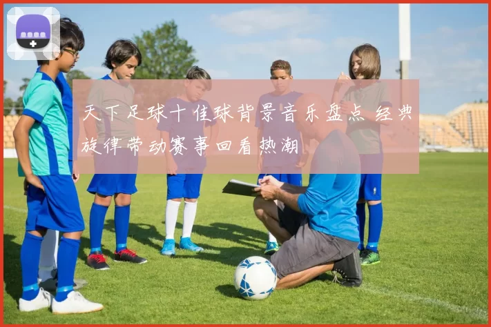 天下足球十佳球背景音乐盘点 经典旋律带动赛事回看热潮