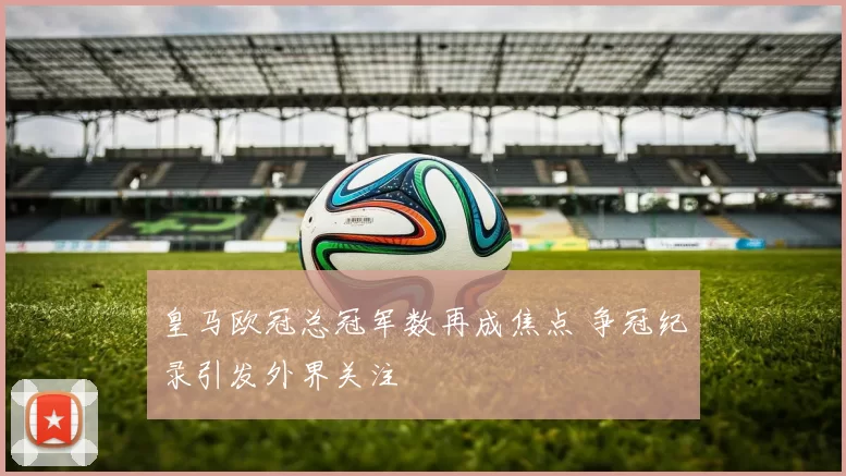 皇马欧冠总冠军数再成焦点 争冠纪录引发外界关注