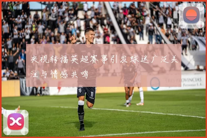 央视转播英超赛事引发球迷广泛关注与情感共鸣