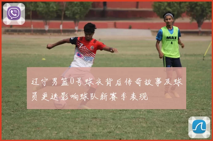 辽宁男篮0号球衣背后传奇故事及球员更迭影响球队新赛季表现