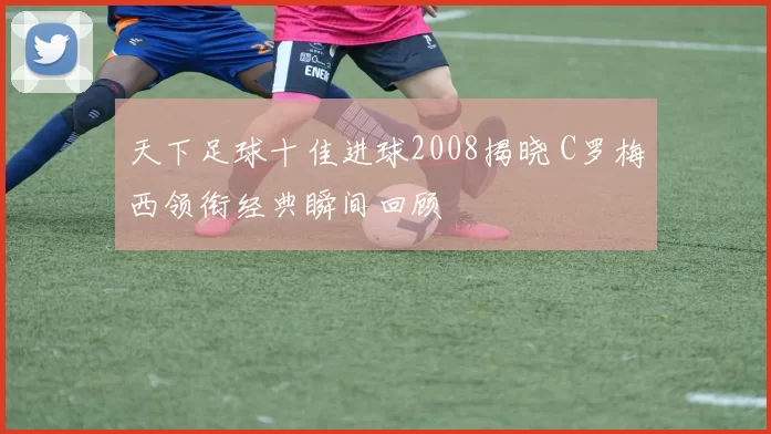 天下足球十佳进球2008揭晓 C罗梅西领衔经典瞬间回顾