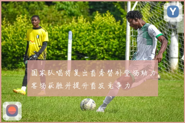 国家队唱将复出首秀替补登场助力客场获胜并提升首发竞争力