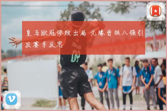 皇马欧冠惨败出局 无缘晋级八强引发赛季反思