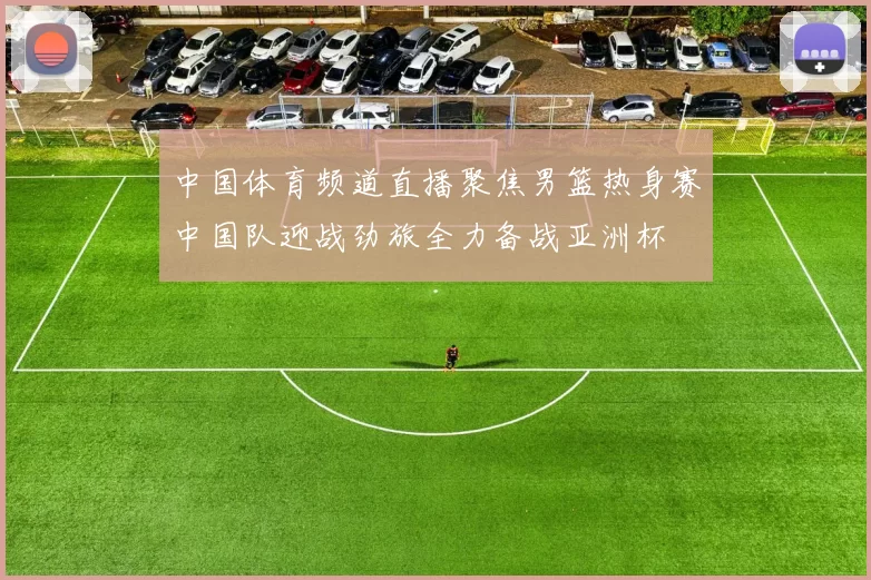 中国体育频道直播聚焦男篮热身赛中国队迎战劲旅全力备战亚洲杯