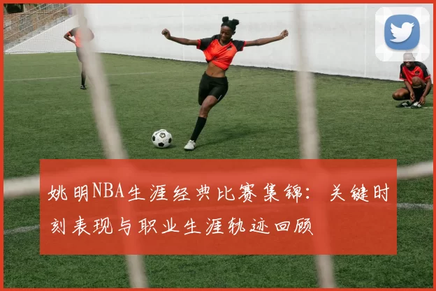 姚明NBA生涯经典比赛集锦：关键时刻表现与职业生涯轨迹回顾