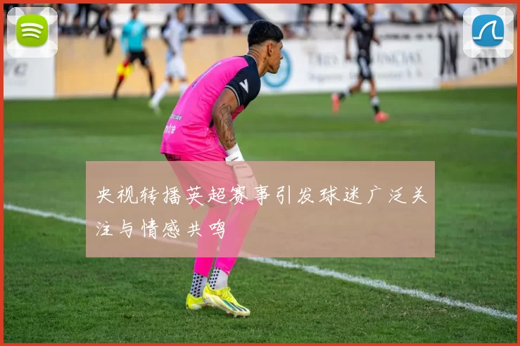 央视转播英超赛事引发球迷广泛关注与情感共鸣