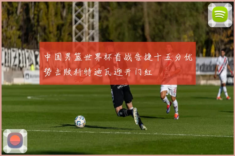 中国男篮世界杯首战告捷十五分优势击败科特迪瓦迎开门红