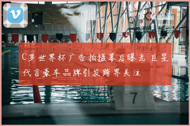 C罗世界杯广告拍摄幕后曝光 巨星代言豪车品牌引发跨界关注