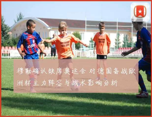 穆勒确认缺席奥运会 对德国备战欧洲杯主力阵容与战术影响分析