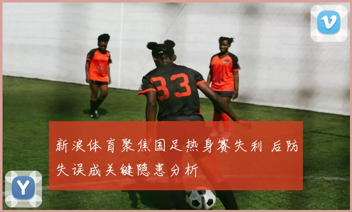新浪体育聚焦国足热身赛失利 后防失误成关键隐患分析