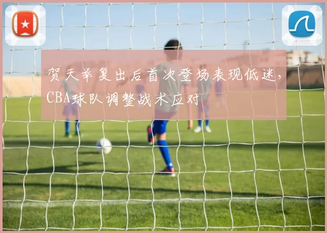 贺天举复出后首次登场表现低迷，CBA球队调整战术应对